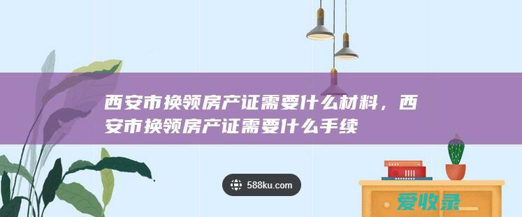 西安市换领房产证需要什么材料，西安市换领房产证需要什么手续