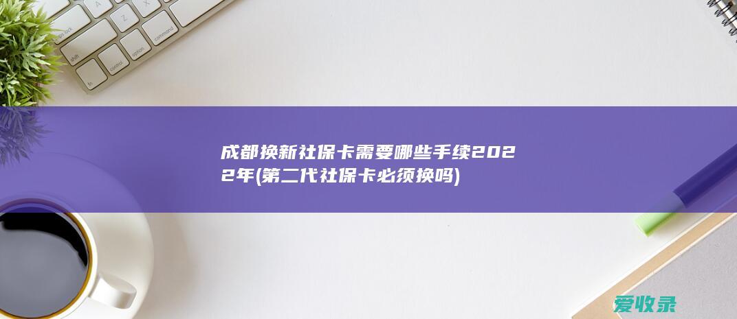 成都换新社保卡需要哪些手续2022年(第二代社保卡必须换吗)