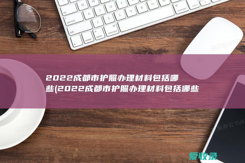 2022成都市护照办理材料包括哪些(2022成都市护照办理材料包括哪些呢)