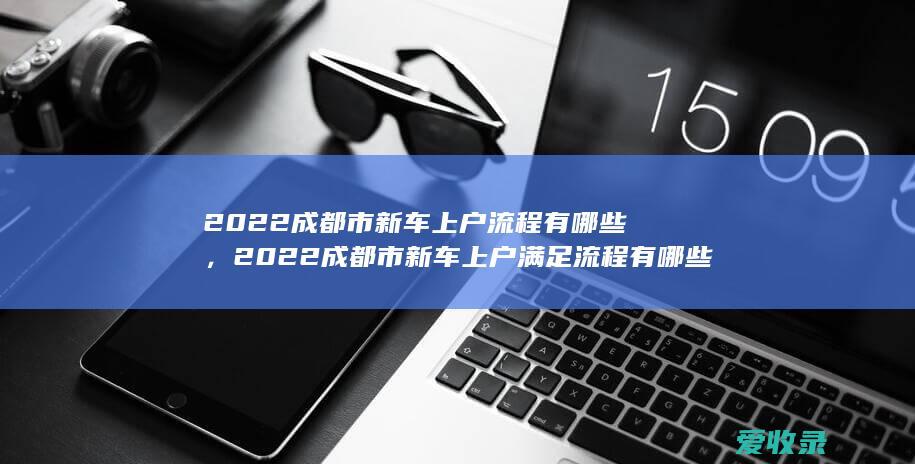 2022成都市新车上户流程有哪些，2022成都市新车上户满足流程有哪些