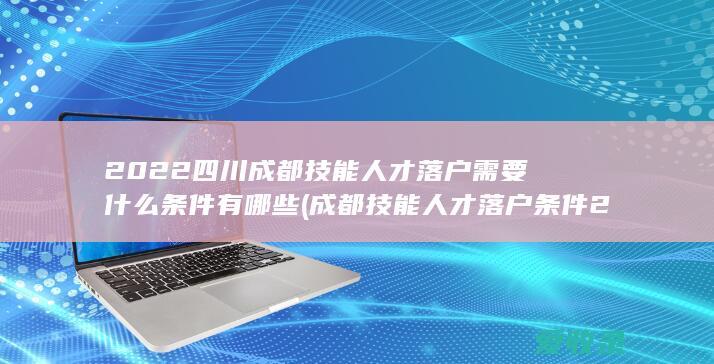 2022四川成都技能人才落户需要什么条件有哪些(成都技能人才落户条件2020)