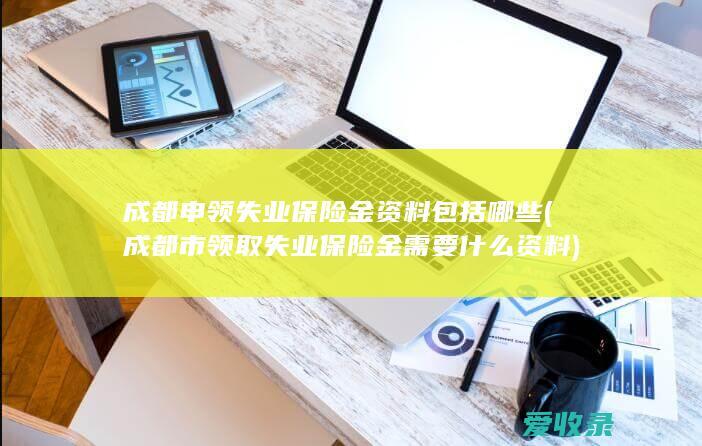 成都申领失业保险金资料包括哪些(成都市领取失业保险金需要什么资料)