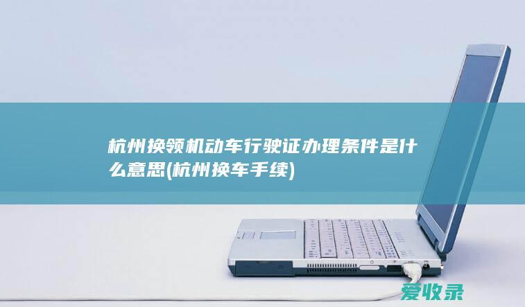 杭州换领机动车行驶证办理条件是什么意思(杭州换车手续)