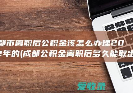 成都市离职后公积金该怎么办理2022年的(成都公积金离职后多久能取出来)