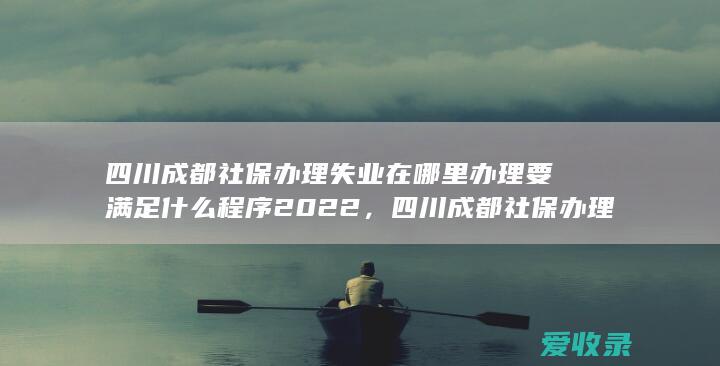 四川成都社保办理失业在哪里办理要满足什么程序2022，四川成都社保办理失业在哪里办理有什么手续