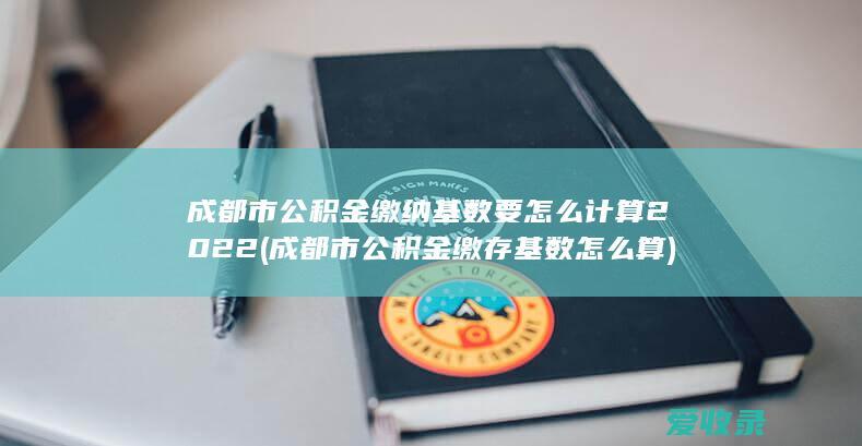 成都市公积金缴纳基数要怎么计算2022(成都市公积金缴存基数怎么算)