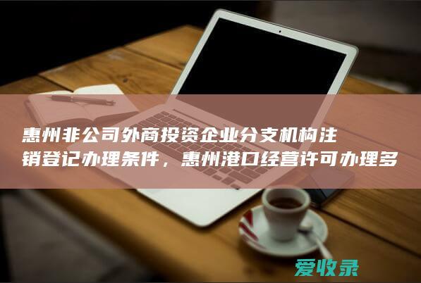 惠州非公司外商投资企业分支机构注销登记办理条件，惠州港口经营许可办理多久时间