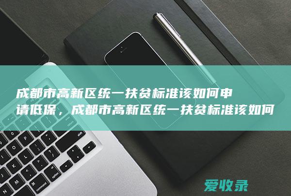 成都市高新区统一扶贫标准该如何申请低保，成都市高新区统一扶贫标准该如何申请低保2022