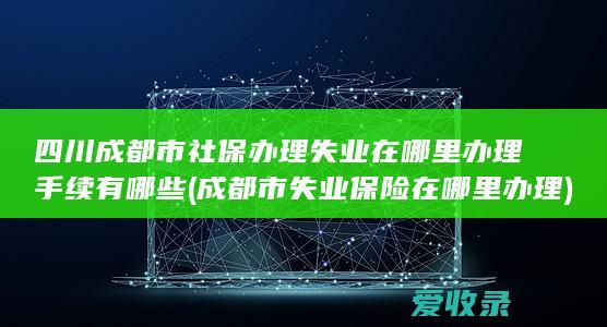 四川成都市社保办理失业在哪里办理手续有哪些