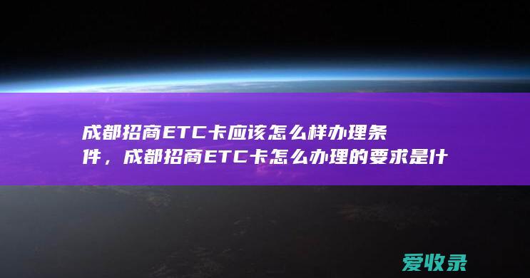 成都招商ETC卡应该怎么样办理条件，成都招商ETC卡怎么办理的要求是什么2022