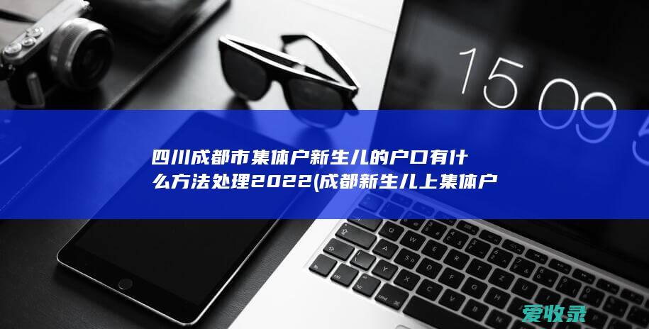 四川成都市集体户新生儿的户口有什么方法处理2022(成都新生儿上集体户口)