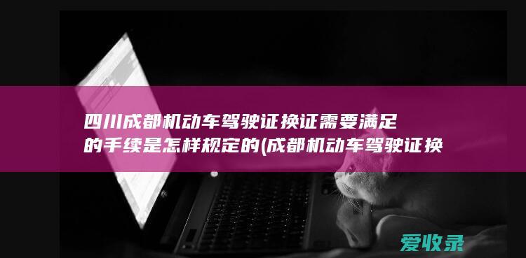 四川成都机动车驾驶证换证需要满足的手续是怎样规定的(成都机动车驾驶证换证流程)