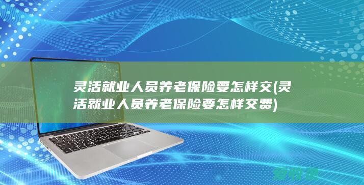 灵活就业人员养老保险要怎样交(灵活就业人员养老保险要怎样交费)