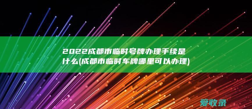 2022成都市临时号牌办理手续是什么(成都市临时车牌哪里可以办理)