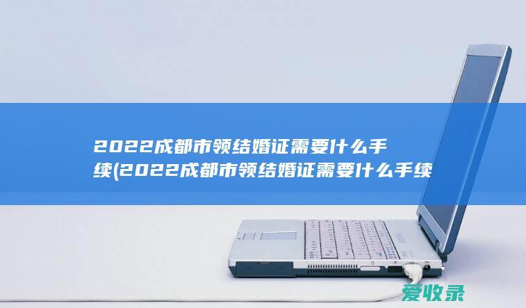 2022成都市领结婚证需要什么手续(2022成都市领结婚证需要什么手续和证件)