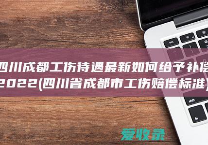 四川成都工伤待遇最新如何给予补偿2022(四川省成都市工伤赔偿标准)