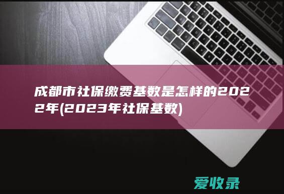 成都市社保缴费基数是怎样的2022年(2023年社保基数)