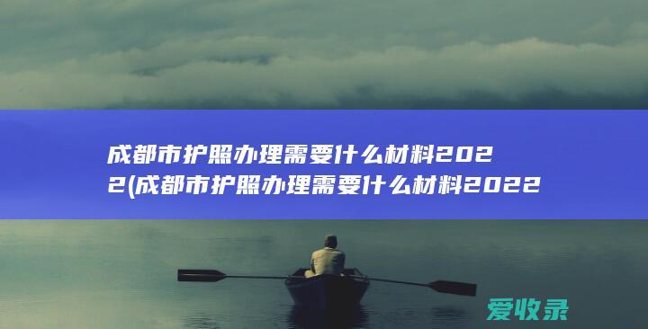 成都市护照办理需要什么材料2022(成都市护照办理需要什么材料2022年)