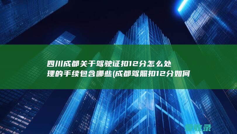 四川成都关于驾驶证扣12分怎么处理的手续包含哪些(成都驾照扣12分如何处理)