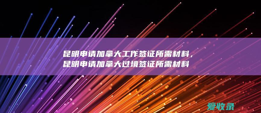 昆明申请加拿大工作签证所需材料，昆明申请加拿大过境签证所需材料