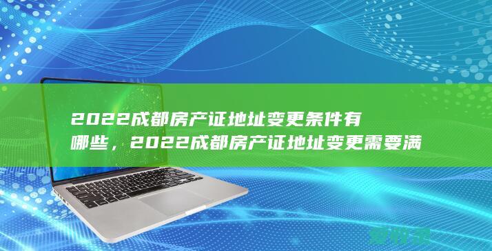 2022成都房产证地址变更条件有哪些，2022成都房产证地址变更需要满足的手续有哪些