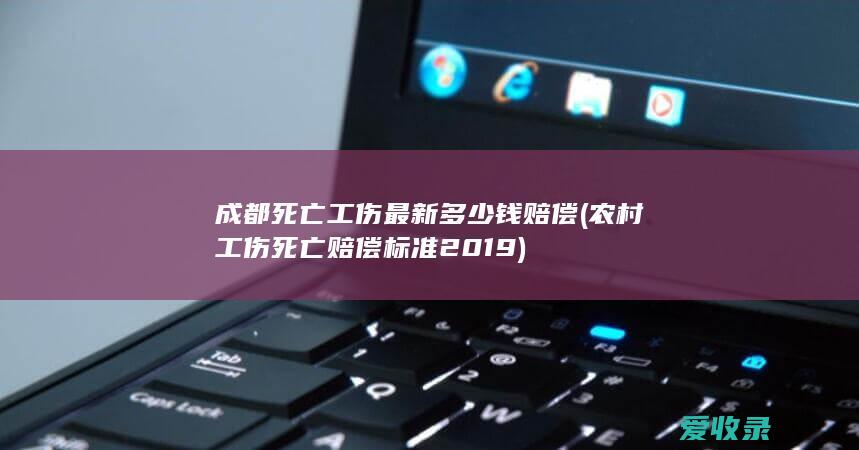 成都死亡工伤最新多少钱赔偿(农村工伤死亡赔偿标准2019)