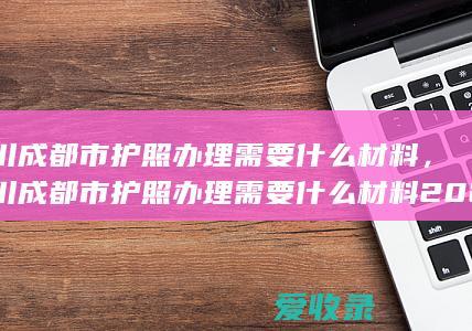 四川成都市护照办理需要什么材料，四川成都市护照办理需要什么材料2022