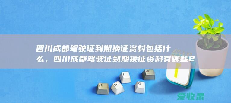 四川成都驾驶证到期换证资料包括什么，四川成都驾驶证到期换证资料有哪些2022