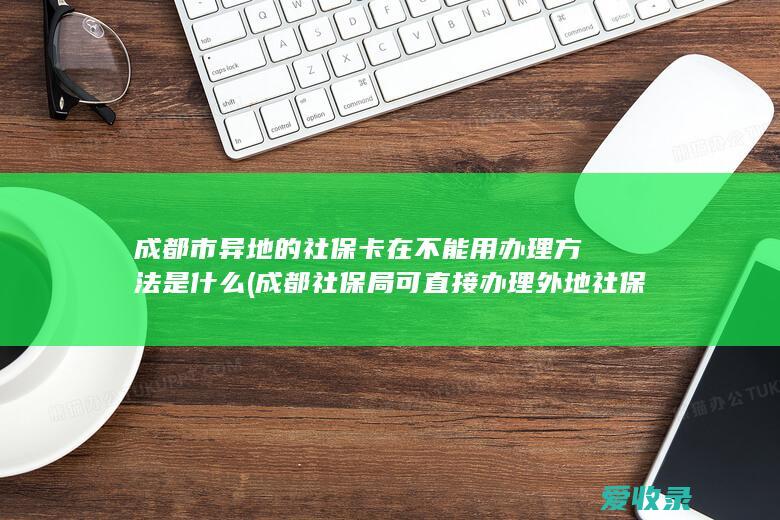 成都市异地的社保卡在不能用办理方法是什么(成都社保局可直接办理外地社保卡吗)