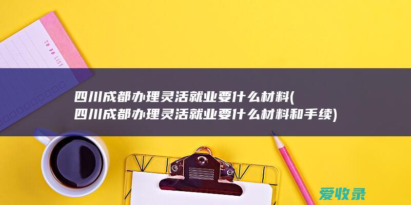 四川成都办理灵活就业要什么材料(四川成都办理灵活就业要什么材料和手续)