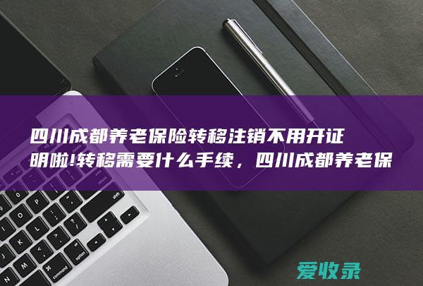 四川成都养老保险转移注销不用开证明啦!转移需要什么手续，四川成都养老保险转移注销不用开证明啦!转移要满足什么手续