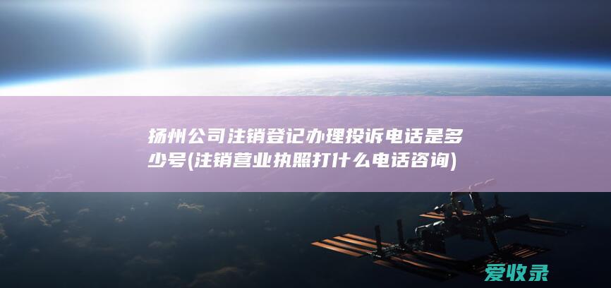 扬州公司注销登记办理投诉电话是多少号(注销营业执照打什么电话咨询)