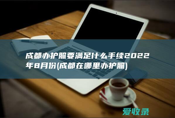 成都办护照要满足什么手续2022年8月份(成都在哪里办护照)