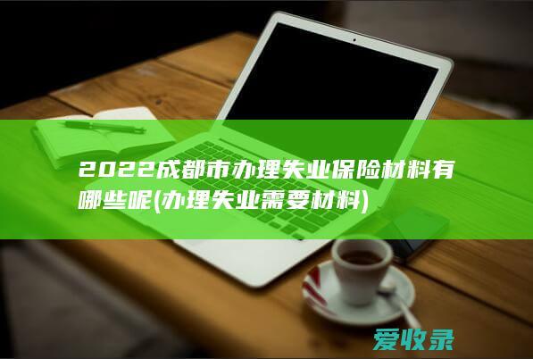 2022成都市办理失业保险材料有哪些呢(办理失业需要材料)