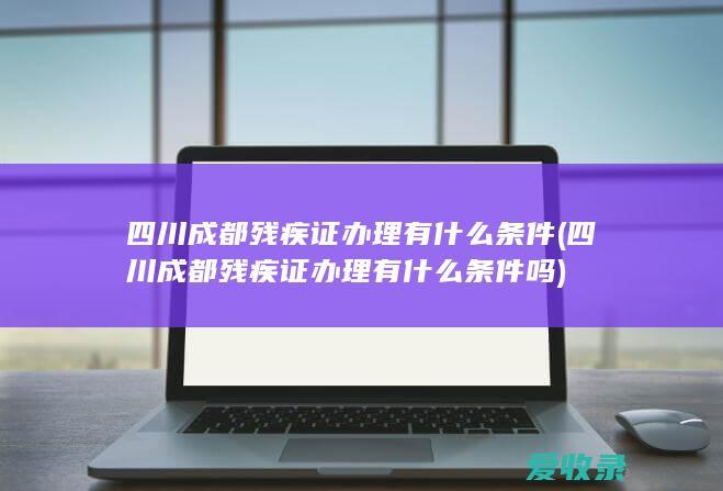 四川成都残疾证办理有什么条件(四川成都残疾证办理有什么条件吗)