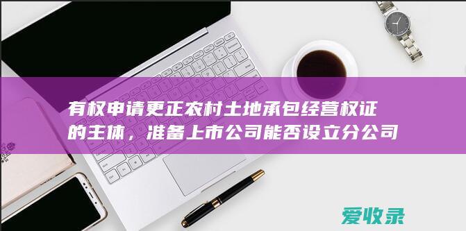 有权申请更正农村土地承包经营权证的主体，准备上市公司能否设立分公司