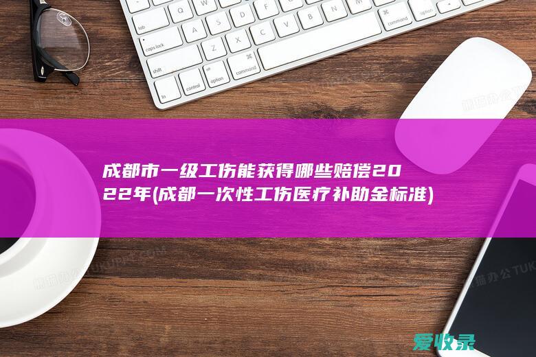 成都市一级工伤能获得哪些赔偿2022年(成都一次性工伤医疗补助金标准)