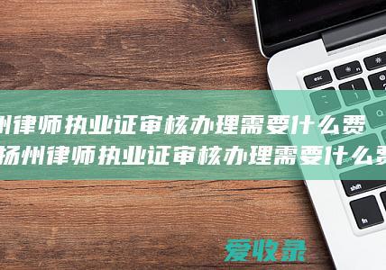 扬州律师执业证审核办理需要什么费用(扬州律师执业证审核办理需要什么费用呢)