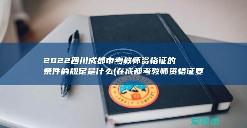 2022四川成都市考教师资格证的条件的规定是什么(在成都考教师资格证要求)