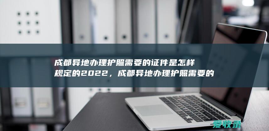 成都异地办理护照需要的证件是怎样规定的2022，成都异地办理护照需要的资料是怎样规定的2022