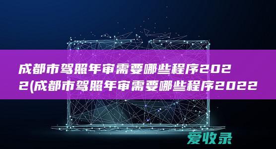 成都市驾照年审需要哪些程序2022(成都市驾照年审需要哪些程序2022年)