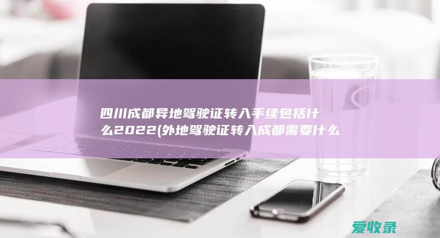 四川成都异地驾驶证转入手续包括什么2022(外地驾驶证转入成都需要什么手续)