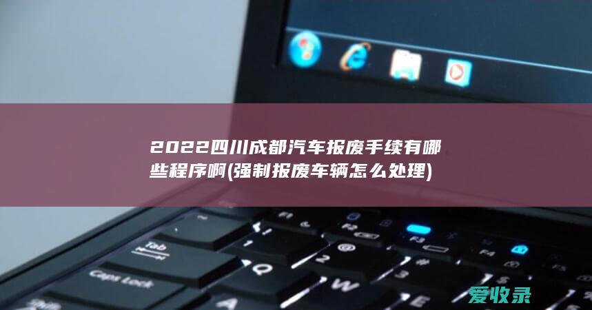 2022四川成都汽车报废手续有哪些程序啊(强制报废车辆怎么处理)