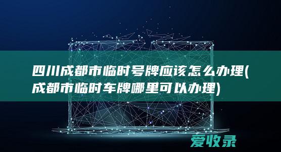 四川成都市临时号牌应该怎么办理(成都市临时车牌哪里可以办理)