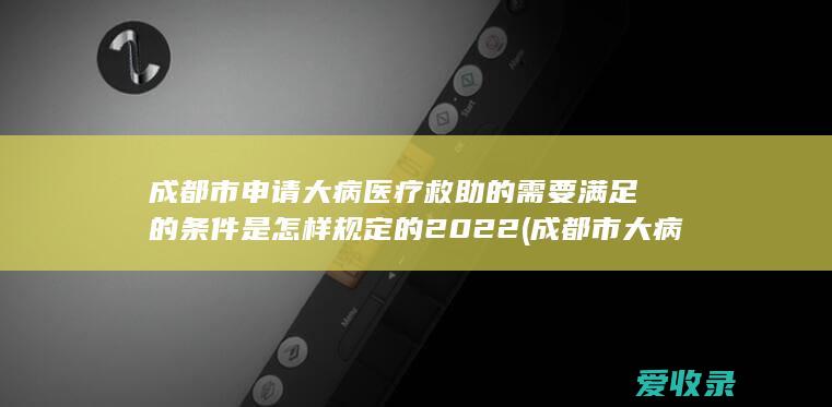 成都市申请大病医疗救助的需要满足的条件是怎样规定的2022(成都市大病救助政策)