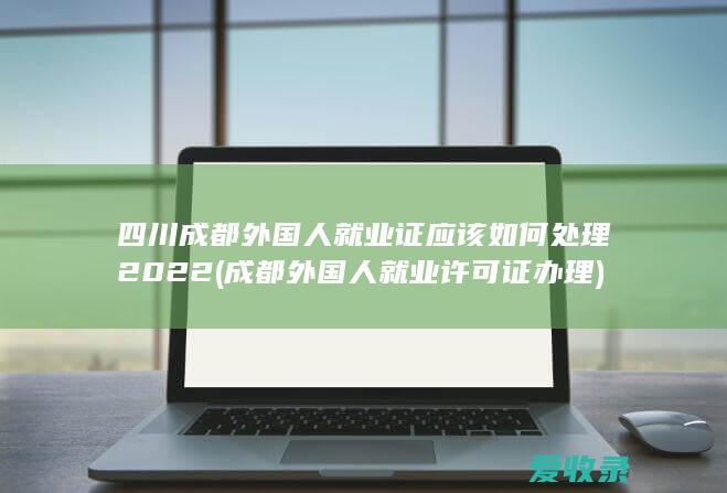 四川成都外国人就业证应该如何处理2022(成都外国人就业许可证办理)