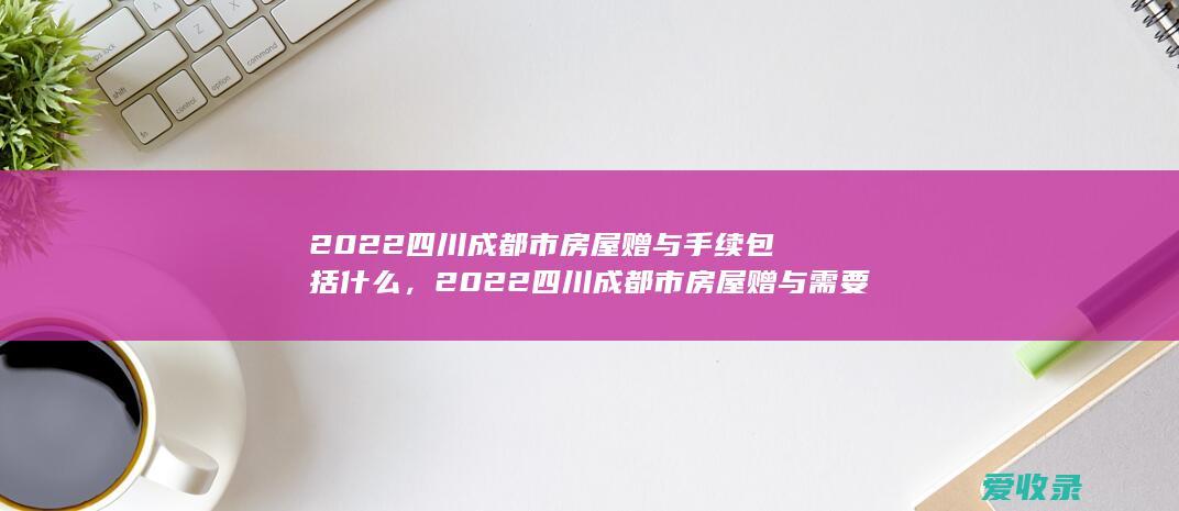 2022四川成都市房屋赠与手续包括什么，2022四川成都市房屋赠与需要什么流程