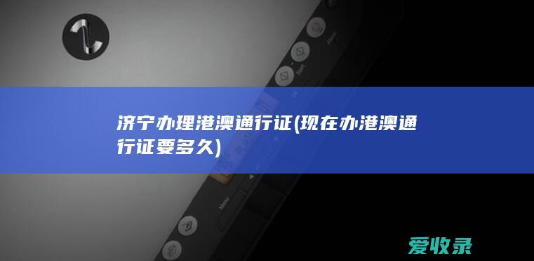 济宁办理港澳通行证(现在办港澳通行证要多久)