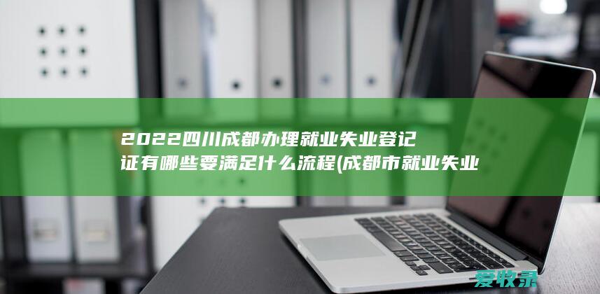 2022四川成都办理就业失业登记证有哪些要满足什么流程(成都市就业失业登记证)