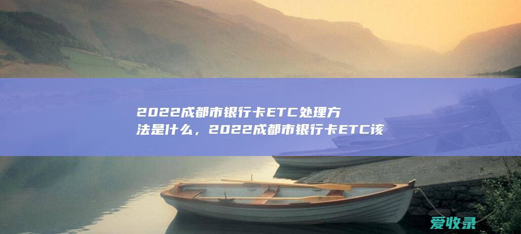 2022成都市银行卡ETC处理方法是什么，2022成都市银行卡ETC该怎么办理